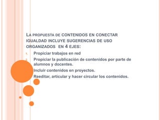 LA PROPUESTA DE CONTENIDOS EN CONECTAR
IGUALDAD INCLUYE SUGERENCIAS DE USO
ORGANIZADOS EN 4 EJES:
1. Propiciar trabajos en red
2. Propiciar la publicación de contenidos por parte de
alumnos y docentes.
3. Incluir contenidos en proyectos.
4. Reeditar, articular y hacer circular los contenidos.
 