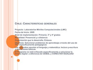 CHILE: CARACTERISTICAS GENERALES
Proyecto: Laboratorios Móviles Computacionales (LMC)
Fecha de Inicio: 2009
Nivel de implementación: Primaria: 3º y 4º grados
Modalidad: Presencial y a distancia
Organización que lo desarrolla: Enlaces
Objetivos: Solucionar problemas de aprendizaje a través del uso de
TIC- específicamente pedagógicos
Las netbookss apuntan al lenguaje y matemática: lectura y-escritura
y operaciones básicas.
El Programa no está enfocado específicamente a solucionar la
brecha digital- a diferencia de CEIBAL y CONECTAR IGUALDAD
 