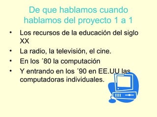 De que hablamos cuando
hablamos del proyecto 1 a 1
• Los recursos de la educación del siglo
XX
• La radio, la televisión, el cine.
• En los ´80 la computación
• Y entrando en los ´90 en EE.UU las
computadoras individuales.
 