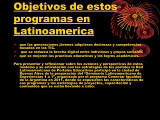 Objetivos de estos
programas en
Latinoamerica
   que las generaciones jóvenes adquieran destrezas y competencias
    basadas en las TIC.
    que se reduzca la brecha digital entre individuos y grupos sociales.
   que se mejoren las prácticas educativas y los logros académicos.

Para presentar y reflexionar sobre los avances y perspectivas de estos
   modelos y su articulación con las estrategias de los portales la Red
   Latinoamericana de Portales Educativos participó en la ciudad de
   Buenos Aires de la preparación del “Seminario Latinoamericano de
   Experiencias 1 a 1”, organizado por el programa Conectar Igualdad
   de la Argentina en 2011, donde se expusieron las características de
   sus programas y las estrategias de proyectos, capacitación y
   contenidos que se están llevando a cabo.
 