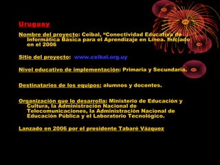 Uruguay
Nombre del proyecto: Ceibal, “Conectividad Educativa de
  Informática Básica para el Aprendizaje en Línea. Iniciado
  en el 2006

Sitio del proyecto: www.ceibal.org.uy

Nivel educativo de implementación: Primaria y Secundaria.


Destinatarios de los equipos: alumnos y docentes.


Organización que lo desarrolla: Ministerio de Educación y
  Cultura, la Administración Nacional de
  Telecomunicaciones, la Administración Nacional de
  Educación Pública y el Laboratorio Tecnológico.

Lanzado en 2006 por el presidente Tabaré Vázquez
 