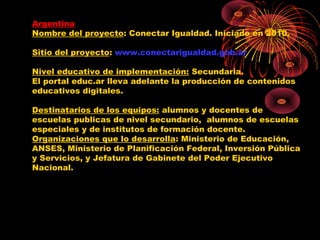 Argentina
Nombre del proyecto: Conectar Igualdad. Iniciado en 2010.

Sitio del proyecto: www.conectarigualdad.gob.ar

Nivel educativo de implementación: Secundaria.
El portal educ.ar lleva adelante la producción de contenidos
educativos digitales.

Destinatarios de los equipos: alumnos y docentes de
escuelas publicas de nivel secundario, alumnos de escuelas
especiales y de institutos de formación docente.
Organizaciones que lo desarrolla: Ministerio de Educación,
ANSES, Ministerio de Planificación Federal, Inversión Pública
y Servicios, y Jefatura de Gabinete del Poder Ejecutivo
Nacional.
 