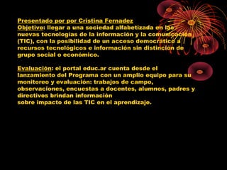 Presentado por por Cristina Fernadez
Objetivo: llegar a una sociedad alfabetizada en las
nuevas tecnologías de la información y la comunicación
(TIC), con la posibilidad de un acceso democrático a
recursos tecnológicos e información sin distinción de
grupo social o económico.

Evaluación: el portal educ.ar cuenta desde el
lanzamiento del Programa con un amplio equipo para su
monitoreo y evaluación: trabajos de campo,
observaciones, encuestas a docentes, alumnos, padres y
directivos brindan información
sobre impacto de las TIC en el aprendizaje.
 