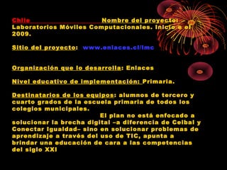 Chile                   Nombre del proyec to:
Laboratorios Móviles Computacionales. Inicio e el
2009.

Sitio del proyecto: www.enlaces.cl/lmc


Organización que lo desarrolla : Enlaces

Nivel educativo de implementación: Primaria.

Destinatarios de los equipos : alumnos de tercero y
cuarto grados de la escuela primaria de todos los
colegios municipales.
                         El plan no está enfocado a
solucionar la brecha digital –a diferencia de Ceibal y
Conectar Igualdad– sino en solucionar problemas de
aprendizaje a través del uso de TIC, apunta a
brindar una educación de cara a las competencias
del siglo XXI
 