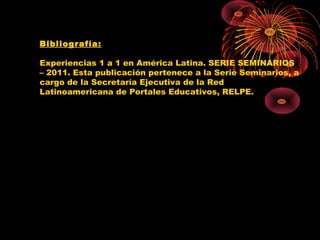 Bibliografía:

Experiencias 1 a 1 en América Latina. SERIE SEMINARIOS
– 2011. Esta publicación pertenece a la Serie Seminarios, a
cargo de la Secretaría Ejecutiva de la Red
Latinoamericana de Portales Educativos, RELPE.
 