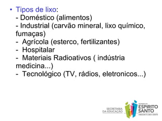 Tipos de lixo : - Doméstico (alimentos) - Industrial (carvão mineral, lixo químico, fumaças)   -  Agrícola (esterco, fertilizantes)   -  Hospitalar   -  Materiais Radioativos ( indústria medicina...)   -  Tecnológico (TV, rádios, eletronicos...)   