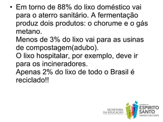 Em torno de 88% do lixo doméstico vai para o aterro sanitário. A fermentação produz dois produtos: o chorume e o gás metano.   Menos de 3% do lixo vai para as usinas  de compostagem(adubo).   O lixo hospitalar, por exemplo, deve ir para os incineradores.   Apenas 2% do lixo de todo o Brasil é reciclado!! 