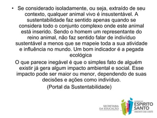 Se considerado isoladamente, ou seja, extraído de seu contexto, qualquer animal vivo é insustentável. A sustentabilidade   faz sentido apenas quando se considera todo o conjunto complexo onde este animal está inserido. Sendo o homem um representante do reino animal, não faz sentido falar de indivíduo sustentável a menos que se mapeie toda a sua atividade e influência no mundo. Um bom indicador é a pegada ecológica  O que parece inegável é que o simples fato de alguém existir já gera algum impacto ambiental e social. Esse impacto pode ser maior ou menor, dependendo de suas decisões e ações como indivíduo. (Portal da Sustentabilidade) 