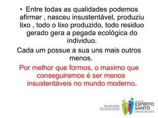 Entre todas as qualidades podemos afirmar , nasceu insustentável, produziu lixo , todo o lixo produzido, todo residuo gerado gera a pegada ecológica do individuo. Cada um possue a sua uns mais outros menos.  Por melhor que formos, o maximo que conseguiremos é ser menos  insustentáveis no mundo moderno . 