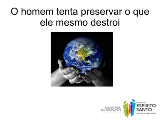 O homem tenta preservar o que ele mesmo destroi 