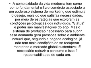 A complexidade da vida moderna tem como ponto fundamental o livre comércio associado a um poderoso sistema de marketing que estimula o desejo, mais do que satisfaz necessidades, por meio de estratégias que exploram as condições psicológicas dos indivíduos. “Status” e poder são manifestações do ego. Mas o sistema de produção necessário para suprir essa demanda gera pressões sobre o ambiente natural que, segundo a pegada ecológica, já não tem mais condições de se recuperar mantendo o mercado global sustentável. É necessário reduzir o consumo e isso é responsabilidade de cada um. 