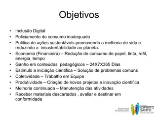 Objetivos Inclusão Digital  Policiamento do consumo inadequado  Politica de ações sustentáveis promovendo a melhoria de vida e reduzindo a  insustentabilidade ao planeta. Economia (Financeira) – Redução de consumo de papel, tinta, refil, energia, tempo  Ganho em conteúdos  pedagógicos – 24X7X365 Dias Estimulo a iniciação cientifica – Solução de problemas comuns Coletividade – Trabalho em Equipe Produtividade – Criação de novos projetos e inovação cientifica Melhoria continuada – Manutenção das atividades Receber materiais descartados , avaliar e destinar em conformidade  
