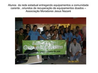 Alunos  da rede estadual entregando equipamentos a comunidade carente , oriundos de recuperação de equipamentos doados – Associação Moradores Jesus Nazaré 