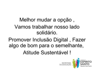 Melhor mudar a opção , Vamos trabalhar nosso lado solidário. Promover Inclusão Digital , Fazer algo de bom para o semelhante,  Atitude Sustentável ! 