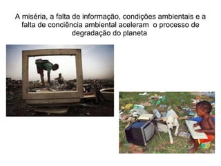 A miséria, a falta de informação, condições ambientais e a falta de conciência ambiental aceleram  o processo de degradação do planeta  
