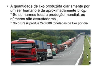 A quantidade de lixo produzida diariamente por um ser humano é de aproximadamente 5 Kg.   * Se somarmos toda a produção mundial, os números são assustadores. *  Só o Brasil produz 240 000 toneladas de lixo por dia . 