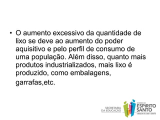 O aumento excessivo da quantidade de lixo se deve ao aumento do poder aquisitivo e pelo perfil de consumo de uma população. Além disso, quanto mais produtos industrializados, mais lixo é produzido, como embalagens, garrafas,etc.    