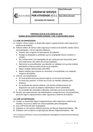 ORDEM DE SERVIÇO
POR ATIVIDADE (O.S.).
SEGURANÇA DO TRABALHO
Data Elaboração
Data Última Revisão
P á g i n a 2 | 3
PORTARIA 3214 DE 8 DE JUNHO DE 1978
NORMA REGULAMENTADORA NÚMERO 1 (NR 1) DISPOSIÇÕES GERAIS
1.7. CABE AO EMPREGADOR:
a) Cumprir e fazer cumprir as disposições legais e regulamentares sobre segurança e
medicina do trabalho;
b) Elaborar ordens de serviço sobre segurança e medicina do trabalho, dando ciência
aos empregados, com os seguintes objetivos:
 Prevenir atos inseguros no desempenho do trabalho;
 Divulgar as obrigações e proibições que os empregados devam conhecer e
cumprir;
 Dar conhecimento aos empregados de que serão passíveis de punição, pelo
descumprimento das ordens de serviço expedidas;
 Determinar os procedimentos que deverão ser adotados em caso de acidente
do trabalho e doenças profissionais ou do trabalho;
 Adotar medidas determinadas pelo MTB;
 Adotar medidas para eliminar ou neutralizar a insalubridade e as condições
inseguras de trabalho.
c) Informar aos trabalhadores:
 Os riscos profissionais que possamoriginar-se nos locais de trabalho;
 Os meios para prevenir e limitar tais riscos e as medidas adotadas pela
empresa;
 Os resultados dos exames médicos e de exames complementares de
diagnóstico aos quais os próprios trabalhadores forem submetidos;
 Os resultados das avaliações ambientais realizadas nos locais de trabalho.
d) Permitir que representantes dos trabalhadores acompanhassem a fiscalização dos
preceitos legais e regulamentares sobre segurança e medicina do trabalho.
1.8. CABE AO EMPREGADO:
a) Cumprir as disposições legais e regulamentares sobre segurança e medicina do
trabalho, inclusive as ordens de serviço expedidas pelo empregador;
b) Usar o EPI fornecido pelo empregador;
c) Submeter-se aos exames médicos previstos nas Normas Regulamentadoras - NR;
d) Colaborar com a empresa na aplicação das Normas Regulamentadoras - NR.
1.8.1. Constitui atofaltoso,arecusainjustificadadoempregadoaocumprimentododisposto
no itemanterior.
 