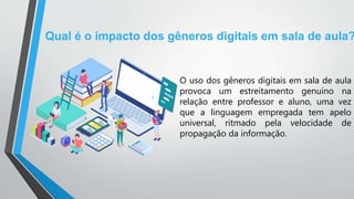 Qual é o impacto dos gêneros digitais em sala de aula?
O uso dos gêneros digitais em sala de aula
provoca um estreitamento genuíno na
relação entre professor e aluno, uma vez
que a linguagem empregada tem apelo
universal, ritmado pela velocidade de
propagação da informação.
 