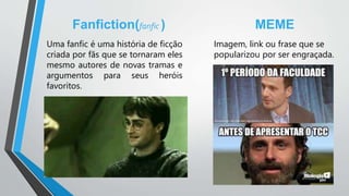 Fanfiction(fanfic )
Uma fanfic é uma história de ficção
criada por fãs que se tornaram eles
mesmo autores de novas tramas e
argumentos para seus heróis
favoritos.
MEME
Imagem, link ou frase que se
popularizou por ser engraçada.
 