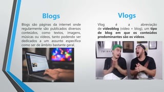 Blogs Vlogs
Blogs são páginas da internet onde
regularmente são publicados diversos
conteúdos, como textos, imagens,
músicas ou vídeos, tanto podendo ser
dedicados a um assunto específico
como ser de âmbito bastante geral.
Vlog é a abreviação
de videoblog (vídeo + blog), um tipo
de blog em que os conteúdos
predominantes são os vídeos.
 