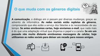 O que muda com os gêneros digitais
A comunicação, o diálogo em si passam por diversas mudanças, graças ao
advento da informática. As redes sociais estão repletas de gêneros,
comprovando que eles estão a serviço dos falantes e às necessidades de seu
tempo. Se antes enviávamos cartas, hoje enviamos e-mail, que nada mais
é do que uma adaptação virtual que dispensa o papel e a caneta. Se em um
passado não muito distante enviávamos mensagens de celular, hoje
utilizamos as redes sociais para deixar um recado para nossos amigos.
 