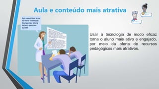 Aula e conteúdo mais atrativa
Usar a tecnologia de modo eficaz
torna o aluno mais ativo e engajado,
por meio da oferta de recursos
pedagógicos mais atrativos.
 