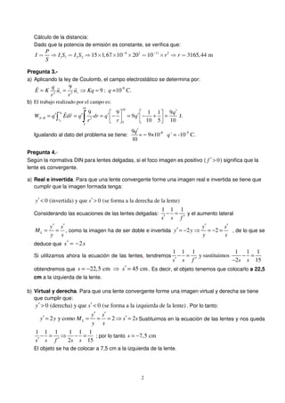2
Cálculo de la distancia:
Dado que la potencia de emisión es constante, se verifica que:
8 2 11 2
1 1 2 2 15 1,67 10 20 10 3165,44 m
P
I I S I S r r
S
− −
= ⇒ = ⇒ × × × = × ⇒ =
Pregunta 3.-
a) Aplicando la ley de Coulomb, el campo electrostático se determina por:
2 2
9
9r r
q
E K u u Kq
r r
= = ⇒ =
r r r
; q =10-9
C.
b) El trabajo realizado por el campo es:
10 10
2
5
5
9 9 1 1 9
9
10 5 10
B
A
r
A B
r
q
W q Edr q dr q q
r r
−
′   ′ ′ ′ ′= = = − = − + =      
∫ ∫
r r
J.
Igualando al dato del problema se tiene:
9
10
q′
= − 9×10-6
q´ = -10-5
C.
Pregunta 4.-
Según la normativa DIN para lentes delgadas, si el foco imagen es positivo ( 0f ′ > ) significa que la
lente es convergente.
a) Real e invertida. Para que una lente convergente forme una imagen real e invertida se tiene que
cumplir que la imagen formada tenga:
0 (invertida) y que 0 (se forma a la derecha de la lente)y s′ ′< >
Considerando las ecuaciones de las lentes delgadas:
1 1 1
s s f
− =
′ ′
y el aumento lateral
L
y s
M
y s
′ ′
= = , como la imagen ha de ser doble e invertida 2 2
y s
y y
y s
′ ′
′ = − ⇒ = − = , de lo que se
deduce que 2s s′ = −
Si utilizamos ahora la ecuación de las lentes, tendremos
1 1 1 1 1 1
y sustituimos
2 15s s f s s
− = − =
′ ′ −
obtendremos que 22,5 cm 45 cms s′= − ⇒ = . Es decir, el objeto tenemos que colocarlo a 22,5
cm a la izquierda de la lente.
b) Virtual y derecha. Para que una lente convergente forme una imagen virtual y derecha se tiene
que cumplir que:
0 (derecha) y que 0 (se forma a la izquierda de la lente)y s′ ′> < . Por lo tanto:
2 y como 2 2L
y s
y y M s s
y s
′ ′
′ ′= = = = ⇒ = Sustituimos en la ecuación de las lentes y nos queda
1 1 1 1 1 1
2 15s s f s s
− = ⇒ − =
′ ′
; por lo tanto 7,5 cms = −
El objeto se ha de colocar a 7,5 cm a la izquierda de la lente.
 