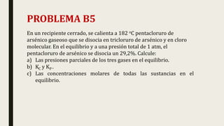 PROBLEMA B5
En un recipiente cerrado, se calienta a 182 oC pentacloruro de
arsénico gaseoso que se disocia en tricloruro de arsénico y en cloro
molecular. En el equilibrio y a una presión total de 1 atm, el
pentacloruro de arsénico se disocia un 29,2%. Calcule:
a) Las presiones parciales de los tres gases en el equilibrio.
b) KC y KP .
c) Las concentraciones molares de todas las sustancias en el
equilibrio.