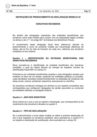 N.º 232 2 de dezembro de 2022 Pág. 31
Diário da República, 1.ª série
INSTRUÇÕES DE PREENCHIMENTO DA DECLARAÇÃO MODELO 25
DONATIVOS RECEBIDOS
No âmbito das obrigações acessórias das entidades beneficiárias dos
donativos, serve este modelo para cumprir com as disposições legais contidas
na alínea c) do n.º 1 do artigo 66.º do Estatuto dos Benefícios Fiscais.
O cumprimento desta obrigação fiscal deve efetivar-se através do
preenchimento e envio do presente modelo por transmissão eletrónica de
dados, até ao fim do mês de fevereiro de cada ano, referente aos donativos
recebidos no ano anterior.
Quadro 1 – IDENTIFICAÇÃO DA ENTIDADE BENEFICIÁRIA DOS
DONATIVOS RECEBIDOS
Deve proceder-se à identificação da entidade beneficiária dos donativos
recebidos, a qual se realiza através da menção do respetivo número de
identificação fiscal (NIF) no campo 01.
Entende-se por entidades beneficiárias (sujeitas a esta obrigação) aquelas que
recebem os bens de um doador, podendo ser entidades públicas ou privadas,
cujas atividades consistam predominantemente na realização de iniciativas nas
áreas social, cultural, ambiental, desportiva, educacional ou científica.
Os donativos constituem entregas em dinheiro ou em espécie concedidos sem
contrapartidas que configurem obrigações de caráter pecuniário ou comercial
às entidades referidas no parágrafo anterior.
Quadro 2 – ANO DOS DONATIVOS
Deve indicar-se o ano a que se reporta a declaração, que corresponderá ao do
recebimento dos donativos indicados no quadro 5.
Quadro 4 – TIPO DE DECLARAÇÃO
Se o preenchimento e envio deste modelo se refere à primeira declaração do
ano a que respeitam os donativos recebidos, deve assinalar-se o campo 01 e
se respeita a declaração de substituição, deve assinalar-se o campo 02.
 