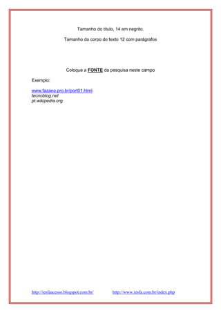 http://iesfaacesso.blogspot.com.br/ http://www.iesfa.com.br/index.php
Tamanho do titulo, 14 em negrito.
Tamanho do corpo do texto 12 com parágrafos
Coloque a FONTE da pesquisa neste campo
Exemplo:
www.fazano.pro.br/port01.html
tecnoblog.net
pt.wikipedia.org
 