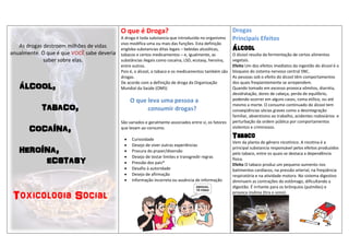 O que é Droga?                                              Drogas
                                            A droga é toda substancia que introduzida no organismo      Principais Efeitos
                                            vivo modifica uma ou mais das funções. Esta definição
   As drogas destroem milhões de vidas      engloba substancias ditas legais – bebidas alcoólicas,      Álcool
anualmente. O que é que VOCÊ sabe deveria   tabacos e certos medicamentos – e, igualmente, as           O álcool resulta da fermentação de certos alimentos
             saber sobre elas.              substâncias ilegais como cocaína, LSD, ecstasy, heroína,    vegetais.
                                            entre outros.                                               Efeito Um dos efeitos imediatos da ingestão do álcool é o
                                            Pois é, o álcool, o tabaco e os medicamentos também são     bloqueio do sistema nervoso central SNC.
                                            drogas.                                                     As pessoas sob o efeito do álcool têm comportamentos

   ÁLCOOL,
                                            De acordo com a definição de droga da Organização           dos quais freqüentemente se arrependem.
                                            Mundial da Saúde (OMS)                                      Quando tomado em excesso provoca vômitos, diarréia,
                                                                                                        desidratação, dores de cabeça, perda de equilíbrio,
                                                 O que leva uma pessoa a                                podendo ocorrer em alguns casos, coma etílico, ou até

            TABACO,                                    consumir drogas?
                                                                                                        mesmo a morte. O consumo continuado do álcool tem
                                                                                                        conseqüências sócias graves como a desintegração
                                                                                                        familiar, absentismo ao trabalho, acidentes rodoviários e
                                            São variados e geralmente associados entre si, os fatores   perturbação da ordem pública por comportamentos
       COCAÍNA,                             que levam ao consumo.                                       violentos e criminosos.

                                                Curiosidade
                                                                                                        Tabaco
                                                                                                        Vem da planta do gênero nicotínico. A nicotina é a
                                                Desejo de viver outras experiências
   HEROÍNA,                                     Procura do prazer/diversão
                                                                                                        principal substancia responsável pelos efeitos produzidos
                                                                                                        pelo tabaco, entre os quais se destaca a dependência
                                             
        ECSTASY
                                                 Desejo de testar limites e transgredir regras          física.
                                                Pressão dos pais*                                      Efeito O tabaco produz um pequeno aumento nos
                                                Desafio à autoridade                                   batimentos cardíacos, na pressão arterial, na freqüência
                                                Desejo de afirmação                                    respiratória e na atividade motora. No sistema digestivo
                                                Informação incorreta ou ausência de informação         diminuem as contrações do estômago, dificultando a
                                                                                                        digestão. É irritante para os brônquios (pulmões) e

 Toxicologia Social                                                                                     provoca insônia (tira o sono).
 