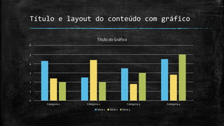 Título e layout do conteúdo com gráfico
0
1
2
3
4
5
6
Categoria 1 Categoria 2 Categoria 3 Categoria 4
Título do Gráfico
Série 1 Série 2 Série 3
 