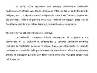 En 1976, Stake desarrolló otro enfoque denominado Evaluación
Particularmente Responsiva, donde conservó el énfasis de las ideas del Modelo de
la Figura, pero con el cual comenzó a alejarse de la tradición Tyleriana, (evaluación
pre-ordenada) donde el proceso evaluativo consistía en recoger datos con la
finalidad de discutir si se habían logrado o no las intenciones originales.
¿Cómo se lleva a cabo la Evaluación responsiva?
La evaluación responsiva intenta comprender el programa y sus
actividades en su profundidad, complejidad y contexto utilizando métodos
múltiples de recolección de datos y múltiples fuentes de información. En lugar de
centrarse en la medición del logro de metas predeterminadas, identifica cuestiones
críticas de evaluación que emergen del contexto e involucra múltiples perspectivas
del programa.
 