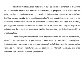 Basada en la observación naturista, ya que se centra en entender el programa
en su contexto natural, sus méritos y debilidades. El propósito de la evaluación se
relaciona directa o indirectamente con los valores del programa y puede ser un propósito
legítimo para un estudio de evaluación particular. Ya que caracteriza por involucrar a los
diferentes actores en el proceso de evaluación, los evaluadores que usan este modelo,
por lo general intentan incrementar la validez de los resultados y su uso para mejorar su
práctica, por lo general es usado para evaluar los resultados de la implementación a
mediano plazo.
La metodología de estudio de caso, implica el uso de entrevistas, observación,
revisión de documentos y grabaciones, mediciones y periodismo investigativo,
traduciéndolos en un reporte de caso que es complejo, holístico y que involucra muchas
variables no siempre inconfundibles. La escritura es informal, narrativa, con citas
textuales, ilustraciones, alusiones y metáforas.
 
