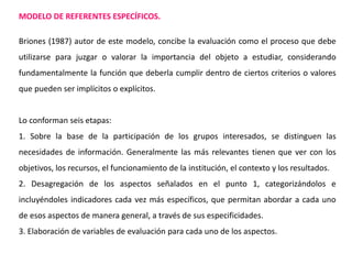 MODELO DE REFERENTES ESPECÍFICOS.
Briones (1987) autor de este modelo, concibe la evaluación como el proceso que debe
utilizarse para juzgar o valorar la importancia del objeto a estudiar, considerando
fundamentalmente la función que deberla cumplir dentro de ciertos criterios o valores
que pueden ser implícitos o explícitos.
Lo conforman seis etapas:
1. Sobre la base de la participación de los grupos interesados, se distinguen las
necesidades de información. Generalmente las más relevantes tienen que ver con los
objetivos, los recursos, el funcionamiento de la institución, el contexto y los resultados.
2. Desagregación de los aspectos señalados en el punto 1, categorizándolos e
incluyéndoles indicadores cada vez más específicos, que permitan abordar a cada uno
de esos aspectos de manera general, a través de sus especificidades.
3. Elaboración de variables de evaluación para cada uno de los aspectos.
 