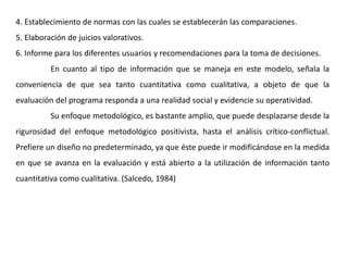 4. Establecimiento de normas con las cuales se establecerán las comparaciones.
5. Elaboración de juicios valorativos.
6. Informe para los diferentes usuarios y recomendaciones para la toma de decisiones.
En cuanto al tipo de información que se maneja en este modelo, señala la
conveniencia de que sea tanto cuantitativa como cualitativa, a objeto de que la
evaluación del programa responda a una realidad social y evidencie su operatividad.
Su enfoque metodológico, es bastante amplio, que puede desplazarse desde la
rigurosidad del enfoque metodológico positivista, hasta el análisis crítico-conflictual.
Prefiere un diseño no predeterminado, ya que éste puede ir modificándose en la medida
en que se avanza en la evaluación y está abierto a la utilización de información tanto
cuantitativa como cualitativa. (Salcedo, 1984)
 