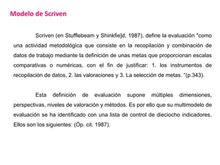 Modelo de Scriven
Scriven (en Stufflebeam y Shinkfie]d, 1987), define la evaluación "como
una actividad metodológica que consiste en la recopilación y combinación de
datos de trabajo mediante la definición de unas metas que proporcionan escalas
comparativas o numéricas, con el fin de justificar: 1. los instrumentos de
recopilación de datos, 2. las valoraciones y 3. La selección de metas. “(p.343).
Esta definición de evaluación supone múltiples dimensiones,
perspectivas, niveles de valoración y métodos. Es por ello que su multimodelo de
evaluación se ha identificado con una lista de control de dieciocho indicadores.
Ellos son Ios siguientes: (Óp. cit. 1987).
 