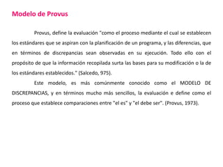 Modelo de Provus
Provus, define la evaluación "como el proceso mediante el cual se establecen
los estándares que se aspiran con la planificación de un programa, y las diferencias, que
en términos de discrepancias sean observadas en su ejecución. Todo ello con el
propósito de que la información recopilada surta las bases para su modificación o la de
los estándares establecidos." (Salcedo, 975).
Este modelo, es más comúnmente conocido como el MODELO DE
DISCREPANCIAS, y en términos mucho más sencillos, la evaluación e define como el
proceso que establece comparaciones entre "el es" y "el debe ser". (Provus, 1973).
 