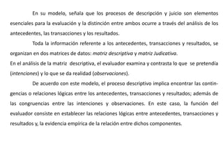 En su modelo, señala que los procesos de descripción y juicio son elementos
esenciales para la evaluación y la distinción entre ambos ocurre a través del análisis de los
antecedentes, las transacciones y los resultados.
Toda la información referente a los antecedentes, transacciones y resultados, se
organizan en dos matrices de datos: matriz descriptiva y matriz Judicativa.
En el análisis de la matriz descriptiva, el evaluador examina y contrasta lo que se pretendía
(intenciones) y lo que se da realidad (observaciones).
De acuerdo con este modelo, el proceso descriptivo implica encontrar las contin-
gencias o relaciones lógicas entre los antecedentes, transacciones y resultados; además de
las congruencias entre las intenciones y observaciones. En este caso, la función del
evaluador consiste en establecer las relaciones lógicas entre antecedentes, transacciones y
resultados y, la evidencia empírica de la relación entre dichos componentes.
 