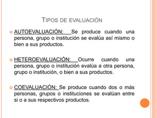 TIPOS DE EVALUACIÓN
 AUTOEVALUACIÓN: Se produce cuando una
persona, grupo o institución se evalúa así mismo o
bien a sus productos.
 HETEROEVALUACIÓN: Ocurre cuando una
persona, grupo o institución evalúa a otra persona,
grupo o institución, o bien a sus productos.
 COEVALUACIÓN: Se produce cuando dos o más
personas, grupos o instituciones se evalúan entre
si o a sus respectivos productos.
 