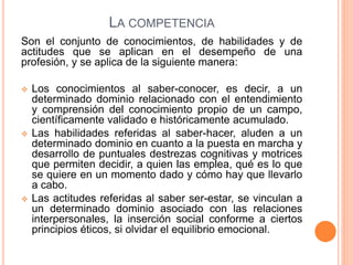 LA COMPETENCIA
Son el conjunto de conocimientos, de habilidades y de
actitudes que se aplican en el desempeño de una
profesión, y se aplica de la siguiente manera:
 Los conocimientos al saber-conocer, es decir, a un
determinado dominio relacionado con el entendimiento
y comprensión del conocimiento propio de un campo,
científicamente validado e históricamente acumulado.
 Las habilidades referidas al saber-hacer, aluden a un
determinado dominio en cuanto a la puesta en marcha y
desarrollo de puntuales destrezas cognitivas y motrices
que permiten decidir, a quien las emplea, qué es lo que
se quiere en un momento dado y cómo hay que llevarlo
a cabo.
 Las actitudes referidas al saber ser-estar, se vinculan a
un determinado dominio asociado con las relaciones
interpersonales, la inserción social conforme a ciertos
principios éticos, si olvidar el equilibrio emocional.
 