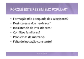 PORQUÊ ESTE PESSIMISMO POPULAR? 
• Formação 
não 
adequada 
dos 
sucessores? 
• Desinteresse 
dos 
herdeiros? 
• Inexistência 
de 
investidores? 
• Conflitos 
familiares? 
• Problemas 
de 
mercado? 
• Falta 
de 
inovação 
constante? 
Paulino Silva | ISCAP 17 
 