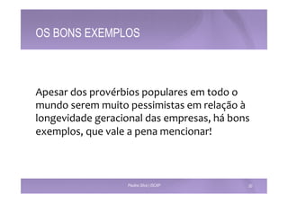 OS BONS EXEMPLOS 
Apesar 
dos 
provérbios 
populares 
em 
todo 
o 
mundo 
serem 
muito 
pessimistas 
em 
relação 
à 
longevidade 
geracional 
das 
empresas, 
há 
bons 
exemplos, 
que 
vale 
a 
pena 
mencionar! 
Paulino Silva | ISCAP 20 
 