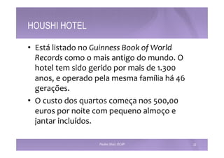 HOUSHI HOTEL 
• Está 
listado 
no 
Guinness 
Book 
of 
World 
Records 
como 
o 
mais 
antigo 
do 
mundo. 
O 
hotel 
tem 
sido 
gerido 
por 
mais 
de 
1.300 
anos, 
e 
operado 
pela 
mesma 
família 
há 
46 
gerações. 
• O 
custo 
dos 
quartos 
começa 
nos 
500,00 
euros 
por 
noite 
com 
pequeno 
almoço 
e 
jantar 
incluídos. 
Paulino Silva | ISCAP 22 
 