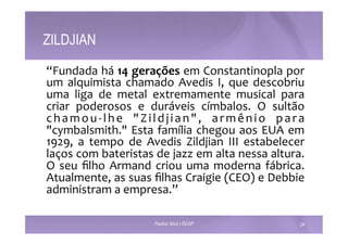 ZILDJIAN 
“Fundada 
há 
14 
gerações 
em 
Constantinopla 
por 
um 
alquimista 
chamado 
Avedis 
I, 
que 
descobriu 
uma 
liga 
de 
metal 
extremamente 
musical 
para 
criar 
poderosos 
e 
duráveis 
címbalos. 
O 
sultão 
chamou-­‐lhe 
"Z i ldj i a n " , 
armêni o 
para 
"cymbalsmith." 
Esta 
família 
chegou 
aos 
EUA 
em 
1929, 
a 
tempo 
de 
Avedis 
Zildjian 
III 
estabelecer 
laços 
com 
bateristas 
de 
jazz 
em 
alta 
nessa 
altura. 
O 
seu 
filho 
Armand 
criou 
uma 
moderna 
fábrica. 
Atualmente, 
as 
suas 
filhas 
Craigie 
(CEO) 
e 
Debbie 
administram 
a 
empresa.” 
Paulino Silva | ISCAP 24 
 