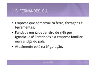 J. B. FERNANDES, S.A. 
• Empresa 
que 
comercializa 
ferro, 
ferragens 
e 
ferramentas; 
• Fundada 
em 
12 
de 
Janeiro 
de 
1781 
por 
Ignácio 
José 
Fernandes 
é 
a 
empresa 
familiar 
mais 
antiga 
do 
país. 
• Atualmente 
está 
na 
6ª 
geração. 
Paulino Silva | ISCAP 26 
 