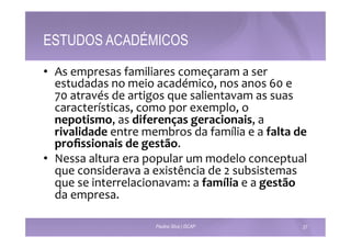 ESTUDOS ACADÉMICOS 
• As 
empresas 
familiares 
começaram 
a 
ser 
estudadas 
no 
meio 
académico, 
nos 
anos 
60 
e 
70 
através 
de 
artigos 
que 
salientavam 
as 
suas 
características, 
como 
por 
exemplo, 
o 
nepotismo, 
as 
diferenças 
geracionais, 
a 
rivalidade 
entre 
membros 
da 
família 
e 
a 
falta 
de 
profissionais 
de 
gestão. 
• Nessa 
altura 
era 
popular 
um 
modelo 
conceptual 
que 
considerava 
a 
existência 
de 
2 
subsistemas 
que 
se 
interrelacionavam: 
a 
família 
e 
a 
gestão 
da 
empresa. 
Paulino Silva | ISCAP 27 
 