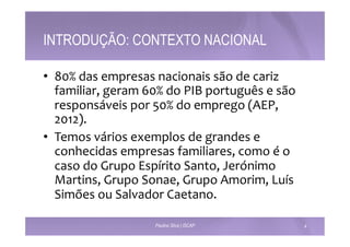 INTRODUÇÃO: CONTEXTO NACIONAL 
• 80% 
das 
empresas 
nacionais 
são 
de 
cariz 
familiar, 
geram 
60% 
do 
PIB 
português 
e 
são 
responsáveis 
por 
50% 
do 
emprego 
(AEP, 
2012). 
• Temos 
vários 
exemplos 
de 
grandes 
e 
conhecidas 
empresas 
familiares, 
como 
é 
o 
caso 
do 
Grupo 
Espírito 
Santo, 
Jerónimo 
Martins, 
Grupo 
Sonae, 
Grupo 
Amorim, 
Luís 
Simões 
ou 
Salvador 
Caetano. 
Paulino Silva | ISCAP 4 
 