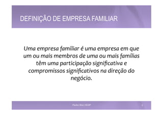 DEFINIÇÃO DE EMPRESA FAMILIAR 
Uma 
empresa 
familiar 
é 
uma 
empresa 
em 
que 
um 
ou 
mais 
membros 
de 
uma 
ou 
mais 
famílias 
têm 
uma 
participação 
significativa 
e 
compromissos 
significativos 
na 
direção 
do 
negócio. 
Paulino Silva | ISCAP 5 
 